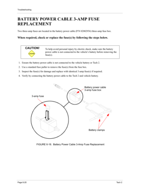 Page 70Troubleshooting
Page 6-20Te c h  2
BATTERY POWER CABLE 3-AMP FUSE 
REPLACEMENT 
Two three-amp fuses are located in the battery power cable (P/N 02002956) three-amp fuse box. 
When required, check or replace the fuse(s) by following the steps below. 
 
1. Ensure the battery power cable is not connected to the vehicle battery or Tech 2. 
2. Use a standard fuse puller to remove the fuse(s) from the fuse box. 
3. Inspect the fuse(s) for damage and replace with identical 3-amp fuse(s) if required. 
4. Verify...