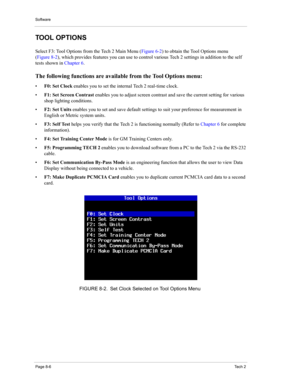 Page 86Software
Page 8-6Te c h  2
TOOL OPTIONS 
Select F3: Tool Options from the Tech 2 Main Menu (Figure 6-2) to obtain the Tool Options menu 
(Figure 8-2), which provides features you can use to control various Tech 2 settings in addition to the self 
tests shown in Chapter 6. 
The following functions are available from the Tool Options menu: 
•F0: Set Clock enables you to set the internal Tech 2 real-time clock. 
•F1: Set Screen Contrast enables you to adjust screen contrast and save the current setting for...