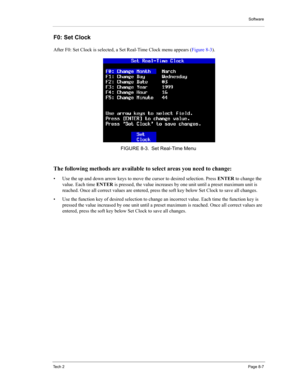 Page 87Software
Te c h  2Page 8-7
F0: Set Clock 
After F0: Set Clock is selected, a Set Real-Time Clock menu appears (Figure 8-3). 
The following methods are available to select areas you need to change: 
• Use the up and down arrow keys to move the cursor to desired selection. Press ENTER to change the 
value. Each time ENTER is pressed, the value increases by one unit until a preset maximum unit is 
reached. Once all correct values are entered, press the soft key below Set Clock to save all changes. 
• Use...