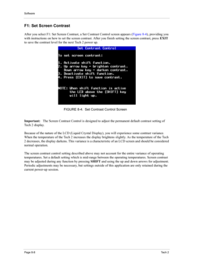 Page 88Software
Page 8-8Te c h  2
F1: Set Screen Contrast 
After you select F1: Set Screen Contrast, a Set Contrast Control screen appears (Figure 8-4), providing you 
with instructions on how to set the screen contrast. After you finish setting the screen contrast, press EXIT 
to save the contrast level for the next Tech 2 power up. 
Important: The Screen Contrast Control is designed to adjust the permanent default contrast setting of 
Tech 2 display. 
Because of the nature of the LCD (Liquid Crystal Display),...