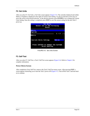 Page 89Software
Te c h  2Page 8-9
F2: Set Units 
After you select F2: Set Units, a Set Units screen appears (Figure 8-5). The currently displayed unit (either 
Metric or English) is displayed to the right of Current Units Setting. Use the up and down arrow keys to 
move the cursor to the desired selection. At the desired selection, press ENTER to set or change the Current 
Units Setting. Once the setting is completed, press EXIT to save the current setting for the next Tech 2 
power up. 
F3: Self Test 
After...