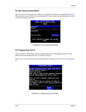 Page 91Software
Te c h  2Page 8-11
F4: Set Training Center Mode 
After you select F4: Set Training Center Mode, a Set Training Center Mode screen appears (Figure 8-8). 
This screen gives you the ability to connect multiple Tech 2 scan tools for instructional purposes, which is 
used at GM Training Centers only. 
F5: Programming Tech 2 
After you select F5: Programming TECH 2, a Programming Tech 2 screen appears (Figure 8-9) with 
instructions for downloading from a PC to the Tech 2 scan tool. 
Follow the...