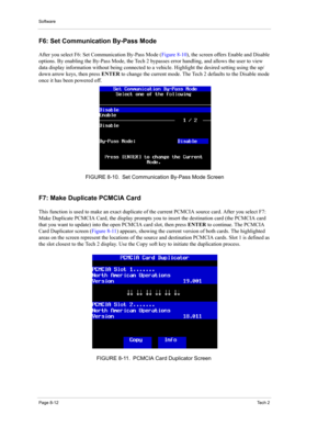 Page 92Software
Page 8-12Te c h  2
F6: Set Communication By-Pass Mode 
After you select F6: Set Communication By-Pass Mode (Figure 8-10), the screen offers Enable and Disable 
options. By enabling the By-Pass Mode, the Tech 2 bypasses error handling, and allows the user to view 
data display information without being connected to a vehicle. Highlight the desired setting using the up/
down arrow keys, then press ENTER to change the current mode. The Tech 2 defaults to the Disable mode 
once it has been powered...