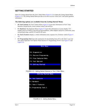 Page 93Software
Te c h  2Page 8-13
GETTING STARTED 
Select F4: Getting Started from the Tech 2 Main Menu (Figure 8-12) to obtain the Getting Started Menu 
(Figure 8-13). The Getting Started Menu provides an on-line overview of the Tech 2 and useful operation 
information. 
The following options are available from the Getting Started Menu: 
•F0: Tool Controls-The Tool Controls Menu (Figure 8-14) provides information on Tech 2 help 
functions, keypad layout, screen contrast control, and soft keys. 
•F1:...