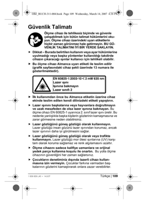 Page 109Türkçe | 1091 609 929 L40 • 14.3.07
Güvenlik Talimatı
Ölçme cihazı ile tehlikesiz biçimde ve güvenle 
çalışabilmek için bütün talimat hükümlerini oku-
yun. Ölçme cihazı üzerindeki uyarı etiketlerin 
hiçbir zaman görünmez hale getirmeyin. BU GÜ-
VENLİK TALİMATINI İYİ BİR YERDE SAKLAYIN.
fDikkat – Burada belirtilen kullanım veya ayar hükümlerine 
uyulmadığı veya başka yöntemler kullanıldığı takdirde 
cihazın çıkaracağı ışınlar kullanıcı için tehlikeli olabilir. 
fBu ölçme cihazı Almanca uyarı etiketi ile...