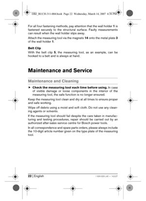 Page 2222 | English1 609 929 L40 • 14.3.07
For all four fastening methods, pay attention that the wall holder 1 is
fastened securely to the structural surface. Faulty measurements
can result when the wall holder slips away.
Attach the measuring tool via the magnets 14 onto the metal plate 3
of the wall holder 1.
Belt Clip
With the belt clip 5, the measuring tool, as an example, can be
hooked to a belt and is always at hand.
Maintenance and Service
Maintenance and Cleaning
fCheck the measuring tool each time...