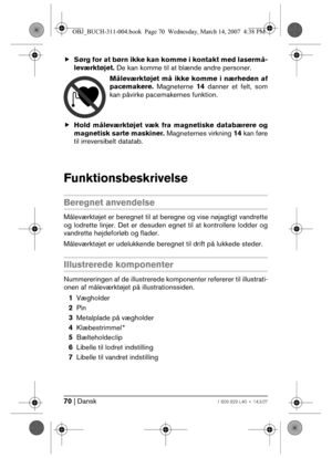 Page 7070 | Dansk1 609 929 L40 • 14.3.07
fSørg for at børn ikke kan komme i kontakt med lasermå-
leværktøjet. De kan komme til at blænde andre personer.
Måleværktøjet må ikke komme i nærheden af
pacemakere. Magneterne 14 danner et felt, som
kan påvirke pacemakernes funktion.
fHold måleværktøjet væk fra magnetiske databærere og
magnetisk sarte maskiner. Magneternes virkning 14 kan føre
til irreversibelt datatab.
Funktionsbeskrivelse
Beregnet anvendelse
Måleværktøjet er beregnet til at beregne og vise nøjagtigt...