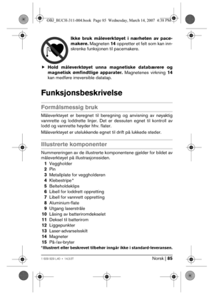 Page 85Norsk | 851 609 929 L40 • 14.3.07
Ikke bruk måleverktøyet i nærheten av pace-
makere. Magneten 14 oppretter et felt som kan inn-
skrenke funksjonen til pacemakere.
fHold måleverktøyet unna magnetiske databærere og
magnetisk ømfindtlige apparater. Magnetenes virkning 14
kan medføre irreversible datatap.
Funksjonsbeskrivelse
Formålsmessig bruk
Måleverktøyet er beregnet til beregning og anvisning av nøyaktig
vannrette og loddrette linjer. Det er dessuten egnet til kontroll av
lodd og vannrette høyder hhv....