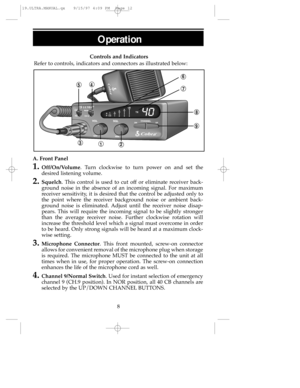 Page 12Controls and Indicators
Refer to controls, indicators and connectors as illustrated below:
A. Front Panel
1.Off/On/Volume. Turn clockwise to turn power on and set the
desired listening volume.
2.Squelch. This control is used to cut off or eliminate receiver back-
ground noise in the absence of an incoming signal. For maximum
receiver sensitivity, it is desired that the control be adjusted only to
the point where the receiver background noise or ambient back-
ground noise is eliminated. Adjust until the...