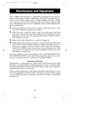 Page 16Maintenance and Adjustment
Your COBRACB transceiver is specifically designed for the environ-
ment encountered in mobile installations. The use of all solid state cir-
cuitry and its light weight result in high reliability. Should a failure
occur, however, review the following, then if necessary replace parts
only with identical parts. Do not substitute. Refer to the schematic dia-
gram and parts list.
1.Check connections to the source of power and make sure it is the
13.8 VDC required to operate your...