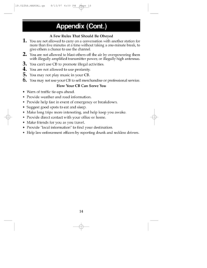 Page 18Appendix (Cont.)
14 AFew Rules That Should Be Obeyed
1.You are not allowed to carry on a conversation with another station for
more than five minutes at a time without taking a one-minute break, to
give others a chance to use the channel.
2.You are not allowed to blast others off the air by overpowering them
with illegally amplified transmitter power, or illegally high antennas.
3.You cant use CB to promote illegal activities.
4.You are not allowed to use profanity.
5.You may not play music in your CB....