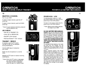 Page 6PTT
PTTPTT
LED DISPLAY
TRANSMIT / RECEIVETo transmit, push the PTT button.
The Red TX LED will be displayed 
during transmissions.
Hold the 36ST about 2 inches from 
your mouth.
Speak into the microphone in a normal
voice.
Release the PTT button to receive incoming
transmissions.    
**Note: While the PTT button is depressed, 
you cannot receive transmissions.
The Green RXLED is displayed
when the radio is in receive mode.
11 10
OPERATION
POWER HI-LO/BATTERY RECHARGING
OPERATIONSELECT...