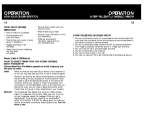 Page 915 14
OPERATION
A FEW RULES YOU SHOULD KNOW
OPERATIONHOW YOUR CB CAN SERVE YOU
A FEW RULES YOU SHOULD KNOW 1. You are not allowed to carry on a conversation with another station for
more than five minutes at a time without taking a one-minute break to
give others a chance to use the channel.
2. You are not allowed to blast others off the air by overpowering them
with illegally amplified transmitter power or illegal high antennas.
3. You can’t use the CB to promote illegal activities.
4. You are not...