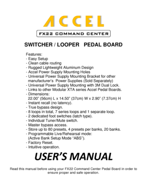 Page 1          
              
             
                   
SWITCHER / LOOPER   PEDAL BOARD 
 
Features: 
- Easy Setup 
- Clean cable routing 
- Rugged Lightweight Aluminum Design 
- Accel Power Supply Mounting Holes 
- Universal Power Supply Mounting Bracket for other  
  manufacturer’s  Power Supplies (Sold Separately) 
- Universal Power Supply Mounting with 3M Dual Lock.  
- Links to other Modular XTA series Accel Pedal Boards. 
- Dimensions:  
  22.00” (56cm) L x 14.50” (37cm) W x 2.90” (7.37cm) H 
-...