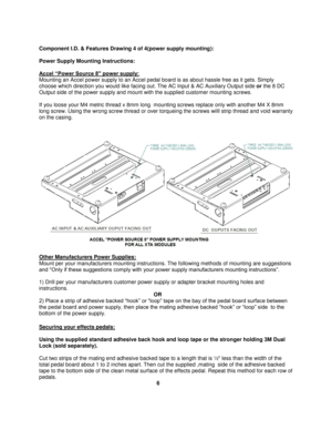 Page 6 
Component I.D. & Features Drawing 4 of 4(power supply mounting): 
 
Power Supply Mounting Instructions: 
 
Accel “Power Source 8" power supply: 
Mounting an Accel power supply to an Accel pedal board is as about hassle free as it gets. Simply 
choose which direction you would like facing out. The AC Input & AC Auxiliary Output side or the 8 DC 
Output side of the power supply and mount with the supplied customer mounting screws.  
 
If you loose your M4 metric thread x 8mm long  mounting screws...