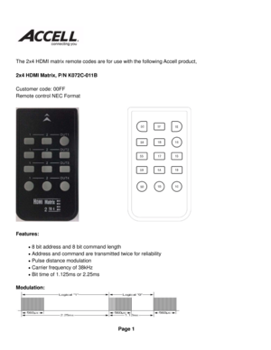 Page 1 
 
 
The 2x4 HDMI matrix remote codes are for use with the following Accell product, 
 
2x4 HDMI Matrix, P/N K072C-011B 
 
Customer code: 00FF 
Remote control NEC Format 
 
 
 
Features: 
 8 bit address and 8 bit command length 
 Address and command are transmitted twice for reliability 
 Pulse distance modulation 
 Carrier frequency of 38kHz 
 Bit time of 1.125ms or 2.25ms 
Modulation: 
 
 
Page 1  