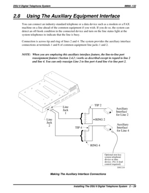 Page 292.8 Using The Auxiliary Equipment Interface
You can connect an industry-standard telephone or a data device such as a modem or a FAX
machine on a line ahead of the common equipment if you wish. If you do so, the system can
detect an off-hook condition in the connected device and turn on the line status light at the
system telephones to indicate that the line is busy.
Connection is across tip and ring of lines 2 and 4. The system provides the auxiliary interface
connections at terminals 1 and 6 of common...