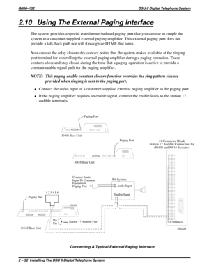 Page 322.10 Using The External Paging Interface
The system provides a special transformer-isolated paging port that you can use to couple the
system to a customer-supplied external paging amplifier. This external paging port does not
provide a talk-back path nor will it recognize DTMF dial tones.
You can use the relay closure dry-contact points that the system makes available at the ringing
port terminal for controlling the external paging amplifier during a paging operation. These
contacts close and stay...