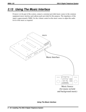 Page 402.13 Using The Music Interface
If music is to be part of the system, connect a customer-provided music source to the common
equipment music interface jack (phono jack) provided for this purpose. The impedance of this
input is approximately 500W. Use the volume control on the music source to adjust the audio
level of the music as required.
Music Interface
Music Source
(for music on hold
and background music)
DSU216
Using The Music Interface
IMI66–132 DSU II Digital Telephone System
2 – 40  Installing The...