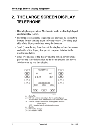 Page 6The Large Screen Display Telephone
2 Comdial Oct ‘02
2.  THE LARGE SCREEN DISPLAY 
TELEPHONE
•  This telephone provides a 24-character wide, six line high liquid 
crystal display (LCD).
•  The large screen display telephone also provides 13 interactive 
buttons for use that are under software control (five along each 
side of the display and three along the bottom).
•  QuickQ uses the top three lines of the display and one button on 
each side of the display for special purposes detailed in the...