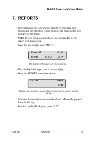 Page 13QuickQ Supervisor’s User Guide
Oct ‘02 Comdial 9
7.  REPORTS
•  The supervisor can view current reports on answered and 
abandoned call statistics. These statistics are based on the line 
activity for the group.
•  Note:  If your group does not have lines assigned to it, this 
report will show zeros.
•  From the idle display press MENU.
•  This display is the supervisor’s menu display.
•  Press the REPORT interactive button.
•  Indicates the cumulative answered and lost calls on the group’s 
lines for...