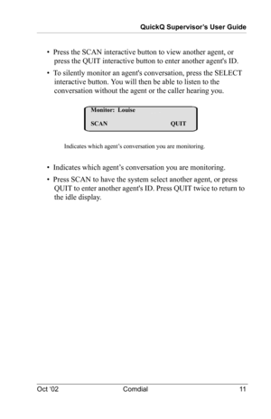 Page 15QuickQ Supervisor’s User Guide
Oct ‘02 Comdial 11
•  Press the SCAN interactive button to view another agent, or 
press the QUIT interactive button to enter another agents ID.
•  To silently monitor an agents conversation, press the SELECT 
interactive button. You will then be able to listen to the 
conversation without the agent or the caller hearing you.
•  Indicates which agent’s conversation you are monitoring.
•  Press SCAN to have the system select another agent, or press 
QUIT to enter another...