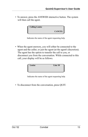 Page 17QuickQ Supervisor’s User Guide
Oct ‘02 Comdial 13
•  To answer, press the ANSWER interactive button. The system 
will then call the agent.
•  When the agent answers, you will either be connected to the 
agent and the caller, or just the agent (at the agents discretion). 
The agent has the option to transfer the call to you, or 
disconnect you from the conversation. While connected to this 
call, your display will be as follows.
•  To disconnect from the conversation, press QUIT.
Calling Louise...