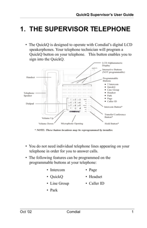 Page 5QuickQ Supervisor’s User Guide
Oct ‘02 Comdial 1
1.  THE SUPERVISOR TELEPHONE
•  The QuickQ is designed to operate with Comdial’s digital LCD 
speakerphones. Your telephone technician will program a 
QuickQ button on your telephone. 
  This button enables you to 
sign into the QuickQ.
•  You do not need individual telephone lines appearing on your 
telephone in order for you to answer calls.
•  The following features can be programmed on the 
programmable buttons at your telephone:
•  Intercom•  Page
•...