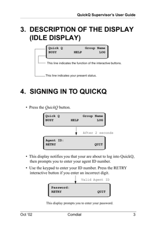 Page 7QuickQ Supervisor’s User Guide
Oct ‘02 Comdial 3
3.  DESCRIPTION OF THE DISPLAY 
(IDLE DISPLAY)
4.  SIGNING IN TO QUICKQ
•  Press the QuickQ button.
•  This display notifies you that your are about to log into QuickQ, 
then prompts you to enter your agent ID number.
•  Use the keypad to enter your ID number. Press the RETRY 
interactive button if you enter an incorrect digit.
This line indicates your present status. This line indicates the function of the interactive buttons.
Quick Q Group Name
BUSY HELP...