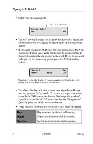 Page 8Signing In To QuickQ
4 Comdial Oct ‘02
•  Enter your password digits.
•  You will have full access to all supervisor functions, regardless 
of whether or not you decide to become part ot the answering 
queue.
•  If you want to answer ACD calls for your group, press the YES 
interactive button. ACD calls will be sent to you according to 
the agent availability and your priority level. If you do not want 
to be part of the answering group, press the NO interactive 
button.
•  The above display indicates...