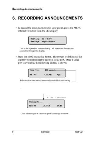 Page 10Recording Announcements
6 Comdial Oct ‘02
6.  RECORDING ANNOUNCEMENTS
•  To record the announcements for your group, press the MENU 
interactive button from the idle display.
•  Press the MSG interactive button. The system will then call the 
digital voice announcer to access a voice port. 
 Once a voice 
port is available, the following display is shown.
.
This is the supervisor’s menu display.  All supervisor features are
accessible through this displayWaiting: 02 >T:00
Message ReportAgent
Time Free:...