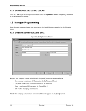 Page 24Programming QuickQ
16 Comdial October, 02
1.4.1  SIGNING OUT AND EXITING QUICKQ
Click on Level to get the level pull-down menu. Click on Sign-Out & Exit to exit QuickQ and return 
to the WindowsΝΤ desktop.
1.5  Manager Programming
From the main manager window, you can program the QuickQ features described on the following 
pages.
1.5.1  ENTERING YOUR COMPANY’S DATA
Figure 1-3  QuickQ Company Window
Register your company’s name and address in the QuickQ system’s company window.
•  You can enter a maximum...