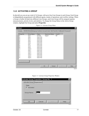 Page 25October, 02 Comdial 17
QuickQ System Manager’s Guide
1.5.2  ACTIVATING A GROUP
In QuickQ you can set up a total of 16 Groups, with up to four Line Groups in each Group. Each Group 
is independently programmed with different agents, modes of operations, and overflow settings. When 
a Group is further divided into different Line Groups, each Line Group will be assigned separate 
announcements, priority levels, and statistics. To change the Group Status in the Active Group 
window, highlight the Group and...