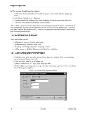 Page 26Programming QuickQ
18 Comdial October, 02
In The Activate Group Properties window:
1.  Click on the Activated check box to enable the group. A check mark indicates the group is 
active.
2.  Enter Group Name in up to 7 characters. 
3.  Changes made in this window reflect in the technician level’s Activate Group dialog box. 
4.  All combo boxes displaying the Group are also updated. 
NOTE: When a group is activated, the system creates agent group automatically since a minimum of 
one agent group is...