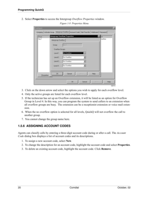 Page 28Programming QuickQ
20 Comdial October, 02
2.  Select Properties to access the Intergroup Overflow Properties window. 
Figure 1-8  Properties Menu
3.  Click on the down arrow and select the options you wish to apply for each overflow level. 
4.  Only the active groups are listed for each overflow level.
5.  If the technician has set up an Overflow extension, it will be listed as an option for Overflow 
Group in Level 4. In this way, you can program the system to send callers to an extension when 
all...