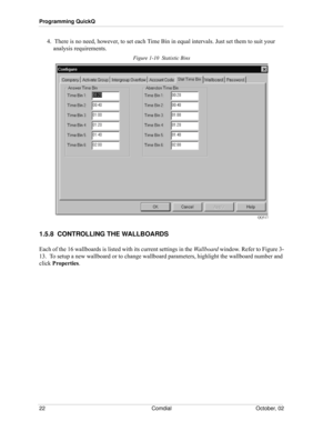 Page 30Programming QuickQ
22 Comdial October, 02
4.  There is no need, however, to set each Time Bin in equal intervals. Just set them to suit your 
analysis requirements.
Figure 1-10  Statistic Bins
1.5.8  CONTROLLING THE WALLBOARDS
Each of the 16 wallboards is listed with its current settings in the Wallboard window. Refer to Figure 3-
13.  To setup a new wallboard or to change wallboard parameters, highlight the wallboard number and 
click Properties.  