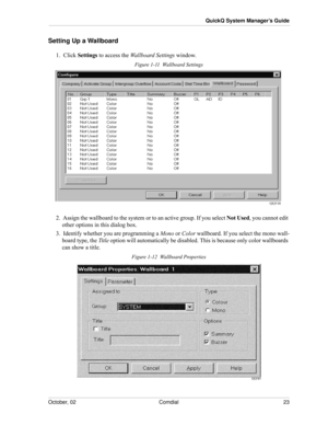 Page 31October, 02 Comdial 23
QuickQ System Manager’s Guide
Setting Up a Wallboard
1.  Click Settings to access the Wallboard Settings window.
Figure 1-11  Wallboard Settings
2.  Assign the wallboard to the system or to an active group. If you select Not Used, you cannot edit 
other options in this dialog box.
3.  Identify whether you are programming a Mono or Color wallboard. If you select the mono wall-
board type, the Title option will automatically be disabled. This is because only color wallboards 
can...