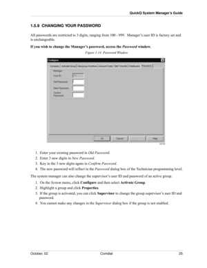 Page 33October, 02 Comdial 25
QuickQ System Manager’s Guide
1.5.9  CHANGING YOUR PASSWORD
All passwords are restricted to 3 digits, ranging from 100 - 999.  Manager’s user ID is factory set and 
is unchangeable. 
If you wish to change the Manager’s password, access the Password window.
Figure 1-14  Password Window
1.  Enter your existing password in Old Password.
2.  Enter 3 new digits in New Password.
3.  Key in the 3 new digits again in Confirm Password.
4.  The new password will reflect in the Password...