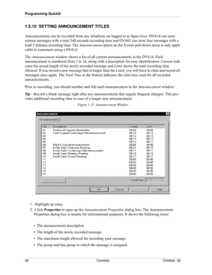 Page 34Programming QuickQ
26 Comdial October, 02
1.5.10  SETTING ANNOUNCEMENT TITLES
Announcements can be recorded from any telephone set logged in as Supervisor. DVA16 can store 
sixteen messages with a total 240 seconds recording time and DVA01 can store four messages with a 
total 2 minutes recording time. The Announcement option on the System pull-down menu is only appli
-
cable to customers using a DVA16
The Announcement window shows a list of all current announcements in the DVA16. Each 
announcement is...