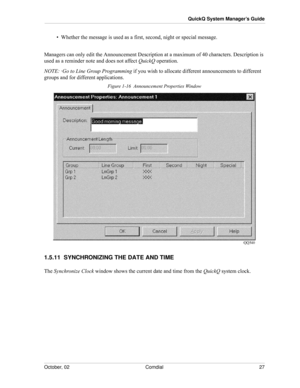 Page 35October, 02 Comdial 27
QuickQ System Manager’s Guide
•  Whether the message is used as a first, second, night or special message.
Managers can only edit the Announcement Description at a maximum of 40 characters. Description is 
used as a reminder note and does not affect QuickQ operation.
NOTE: ·Go to Line Group Programming if you wish to allocate different announcements to different 
groups and for different applications.
Figure 1-16  Announcement Properties Window
1.5.11  SYNCHRONIZING THE DATE AND...