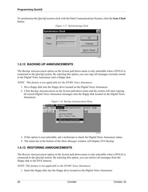 Page 36Programming QuickQ
28 Comdial October, 02
To synchronize the QuickQ system clock with the Data Communications System, click the Sync Clock 
button.
Figure 1-17  Synchronizing Clock
1.5.12  BACKING UP ANNOUNCEMENTS
The Backup Announcement option on the System pull-down menu is only selectable when a DVA16 is 
connected to the QuickQ system. By selecting this option, you can copy all messages currently stored 
in the Digital Voice Announcer onto a floppy disk.
NOTE:  This feature is not applicable for the...