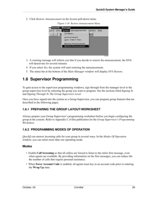 Page 37October, 02 Comdial 29
QuickQ System Manager’s Guide
2.  Click Restore Announcement on the System pull-down menu.
Figure 1-19  Restore Announcement Menu
3.  A warning message will inform you that if you decide to restore the announcement, the DVA 
will deactivate for several minutes.
4.  If you select Ye s, the system will start restoring the announcements.
5.  The status bar at the bottom of the Main Manager window will display DVA Restore.
1.6  Supervisor Programming
To gain access to the supervisor...