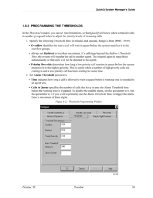 Page 39October, 02 Comdial 31
QuickQ System Manager’s Guide
1.6.3  PROGRAMMING THE THRESHOLDS
In the Threshold window, you can set time limitations, so that QuickQ will know when to transfer calls 
to another group and when to adjust the priority levels of incoming calls.
1.  Specify the following Threshold Time in minutes and seconds. Range is from 00:00 - 59:59.
•  Overflow identifies the time a call will wait in queue before the system transfers it to the 
overflow groups.
•  Always set Redirect in less than...