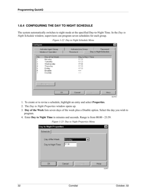 Page 40Programming QuickQ
32 Comdial October, 02
1.6.4  CONFIGURING THE DAY TO NIGHT SCHEDULE
The system automatically switches to night mode at the specified Day-to-Night Time. In the Day to 
Night Schedule window, supervisors can program seven schedules for each group.
Figure 1-22  Day to Night Schedule Menu
1.  To create or to revise a schedule, highlight an entry and select Properties. 
2.  The Day to Night Properties window opens up.
3.  Day of the Week lists seven days of the week plus a Disable option....