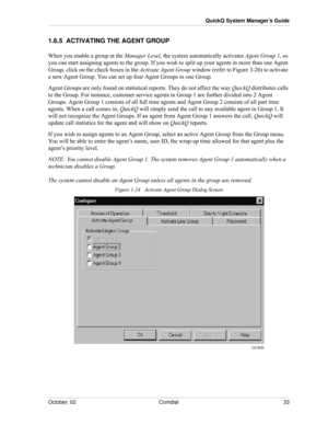 Page 41October, 02 Comdial 33
QuickQ System Manager’s Guide
1.6.5  ACTIVATING THE AGENT GROUP
When you enable a group at the Manager Level, the system automatically activates Agent Group 1, so 
you can start assigning agents to the group. If you wish to split up your agents in more than one Agent 
Group, click on the check boxes in the Activate Agent Group window (refer to Figure 3-26) to activate 
a new Agent Group. You can set up four Agent Groups in one Group.
Agent Groups are only found on statistical...