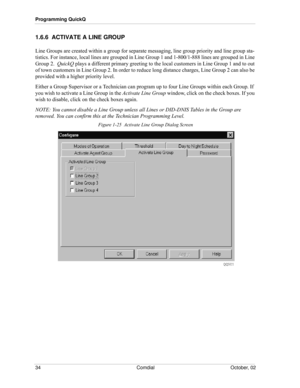 Page 42Programming QuickQ
34 Comdial October, 02
1.6.6  ACTIVATE A LINE GROUP 
Line Groups are created within a group for separate messaging, line group priority and line group sta-
tistics. For instance, local lines are grouped in Line Group 1 and 1-800/1-888 lines are grouped in Line 
Group 2.  QuickQ plays a different primary greeting to the local customers in Line Group 1 and to out 
of town customers in Line Group 2. In order to reduce long distance charges, Line Group 2 can also be 
provided with a higher...