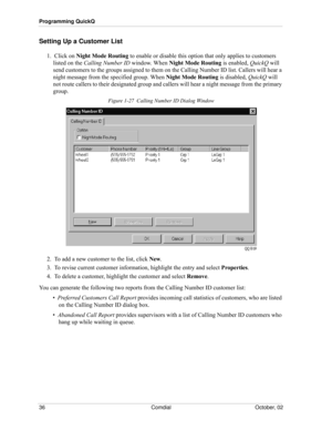 Page 44Programming QuickQ
36 Comdial October, 02
Setting Up a Customer List
1.  Click on Night Mode Routing to enable or disable this option that only applies to customers 
listed on the Calling Number ID window. When Night Mode Routing is enabled, QuickQ will 
send customers to the groups assigned to them on the Calling Number ID list. Callers will hear a 
night message from the specified group. When Night Mode Routing is disabled, QuickQ will 
not route callers to their designated group and callers will hear...