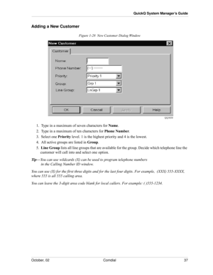 Page 45October, 02 Comdial 37
QuickQ System Manager’s Guide
Adding a New Customer
Figure 1-28  New Customer Dialog Window
1.  Type in a maximum of seven characters for Name.
2.  Type in a maximum of ten characters for Phone Number.
3.  Select one Priority level. 1 is the highest priority and 4 is the lowest. 
4.  All active groups are listed in Group.
5.  Line Group lists all line groups that are available for the group. Decide which telephone line the 
customer will call into and select one option.
Tip—You can...