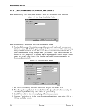 Page 46Programming QuickQ
38 Comdial October, 02
1.6.9  CONFIGURING LINE GROUP ANNOUNCEMENTS
From the Line Group Name dialog, enter the name—it can be a maximum of seven characters.
Figure 1-29  Line Group Name Dialog Window
From the Line Group Configuration dialog take the following actions:
1.  Specify which message (16 available messages) the system will use for each announcement. 
Enter from a range of 0 - 16. If all agents are busy, the First Announcement offers an introductory 
message and puts customers...