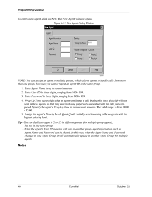 Page 48Programming QuickQ
40 Comdial October, 02
To enter a new agent, click on New. The New Agent window opens.
Figure 1-33  New Agent Dialog Window
NOTE: You can assign an agent to multiple groups, which allows agents to handle calls from more 
than one group; however, you cannot repeat an agent ID in the same group.
1.  Enter Agent Name in up to seven characters
2.  Enter User ID in three digits, ranging from 100 - 999.
3.  Enter Password in three digits, ranging from 100 - 999.
4.  Wrap Up Time occurs right...